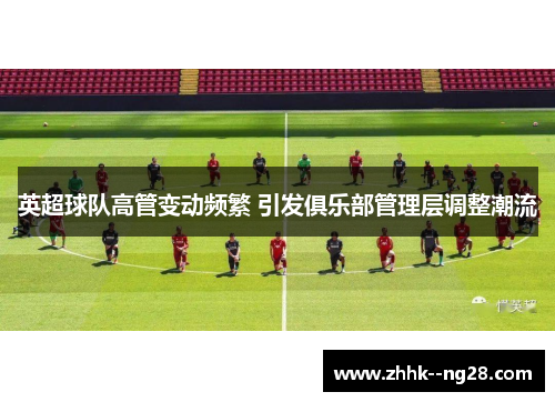 英超球队高管变动频繁 引发俱乐部管理层调整潮流