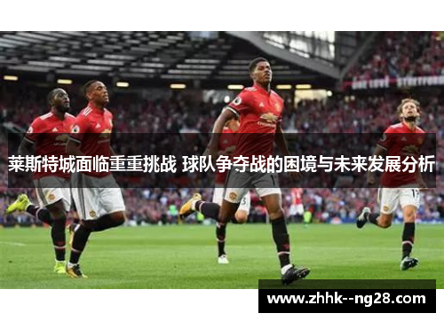 莱斯特城面临重重挑战 球队争夺战的困境与未来发展分析
