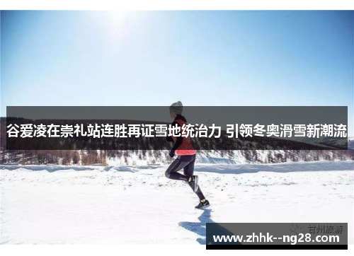 谷爱凌在崇礼站连胜再证雪地统治力 引领冬奥滑雪新潮流