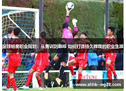 足球明星职业规划：从青训到巅峰 如何打造持久辉煌的职业生涯