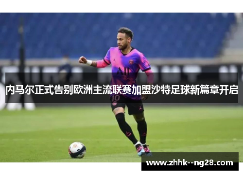 内马尔正式告别欧洲主流联赛加盟沙特足球新篇章开启